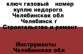 ключ газовый 4 номер куплю недорого - Челябинская обл., Челябинск г. Строительство и ремонт » Инструменты   . Челябинская обл.